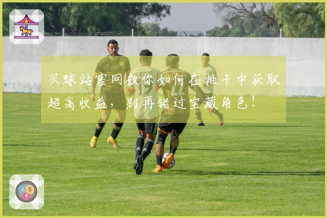 买球站官网教你如何在抽卡中获取超高收益，别再错过宝藏角色！